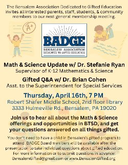 The Bensalem Association Dedicated to Gifted Education invites all interested parents, staff, students & community members to our next general membership meeting. Math & Science Update w/ Dr. Stefanie Ryan Gifted Q&A w/ Dr. Brian Cohen Thursday, April 16th, 7 PM Robert K> Shafer Middle School, 2nd floor library, 3333 Hulmeville Rd, Bensalem, PA